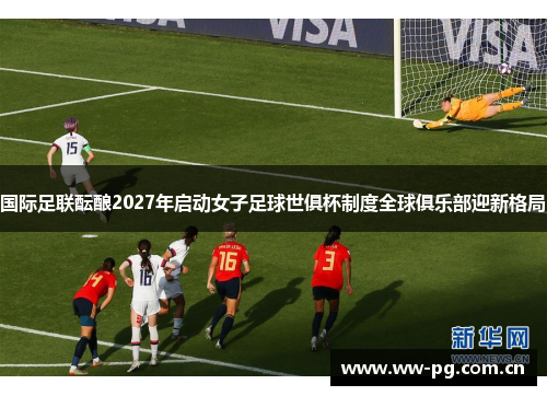国际足联酝酿2027年启动女子足球世俱杯制度全球俱乐部迎新格局