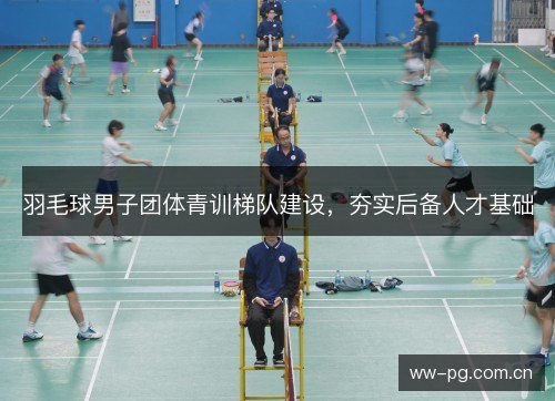 羽毛球男子团体青训梯队建设,夯实后备人才基础 羽毛球男子团体青训梯队建设,夯实后备人才基础
